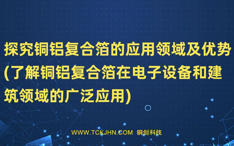 探究銅鋁復(fù)合箔的應(yīng)用領(lǐng)域及優(yōu)勢(shì)(了解銅鋁復(fù)合箔在電